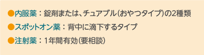 ●内服薬 : 錠剤または、チュアブル(おやつタイプ)の2種類 ●スポットオン薬 : 背中に滴下するタイプ ●注射薬 : 1年間有効(要相談)