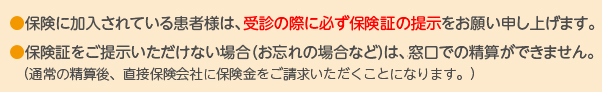 (通常の精算後、直接保険会社に保険金をご請求いただくことになります。)●保険に加入されている患者様は、受診の際に必ず保険証の提示をお願い申し上げます。●保険証をご提示いただけない場合や、持参を忘れた場合は窓口での精算ができません。